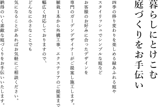 暮らしにとけこむ庭づくりをお手伝い四季の移り変わりを楽しめる緑あふれる庭やスタイリッシュでシンプルな庭などお客様のお好みに合ったデザインを専門のガーデンデザイナーがご提案し施工します。植栽1本から外構工事、エクステリアのご提案まで幅広く対応しておりますので、どんなにちいさなことでも気になることがあればお気軽にご相談ください。納得のいく素敵な庭づくりをお手伝いいたします。